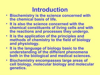 Introduction
• Biochemistry is the science concerned with
  the chemical basis of life.
• It is also the science concerned with the
  chemical constituents of living cells and with
  the reactions and processes they undergo.
• It is the application of the principles and
  methods of chemistry to the field of biology
  and physiology.
• It is the language of biology basic to the
  understanding of the different phenomena
  both in the biological and medical sciences.
• Biochemistry encompasses large areas of
  cell biology, molecular biology and molecular
  genetics.
 