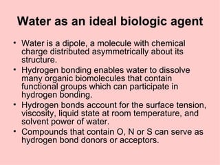 Water as an ideal biologic agent
• Water is a dipole, a molecule with chemical
  charge distributed asymmetrically about its
  structure.
• Hydrogen bonding enables water to dissolve
  many organic biomolecules that contain
  functional groups which can participate in
  hydrogen bonding.
• Hydrogen bonds account for the surface tension,
  viscosity, liquid state at room temperature, and
  solvent power of water.
• Compounds that contain O, N or S can serve as
  hydrogen bond donors or acceptors.
 