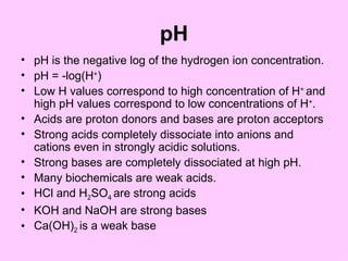pH
• pH is the negative log of the hydrogen ion concentration.
• pH = -log(H+)
• Low H values correspond to high concentration of H+ and
  high pH values correspond to low concentrations of H+.
• Acids are proton donors and bases are proton acceptors
• Strong acids completely dissociate into anions and
  cations even in strongly acidic solutions.
• Strong bases are completely dissociated at high pH.
• Many biochemicals are weak acids.
• HCl and H2SO4 are strong acids
• KOH and NaOH are strong bases
• Ca(OH)2 is a weak base
 