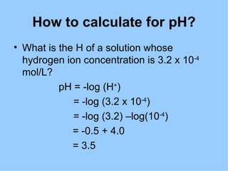 How to calculate for pH?
• What is the H of a solution whose
  hydrogen ion concentration is 3.2 x 10-4
  mol/L?
          pH = -log (H+)
             = -log (3.2 x 10-4)
             = -log (3.2) –log(10-4)
             = -0.5 + 4.0
             = 3.5
 