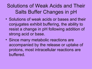 Solutions of Weak Acids and Their
   Salts Buffer Changes in pH
• Solutions of weak acids or bases and their
  conjugates exhibit buffering, the ability to
  resist a change in pH following addition of
  strong acid or base.
• Since many metabolic reactions are
  accompanied by the release or uptake of
  protons, most intracellular reactions are
  buffered.
 