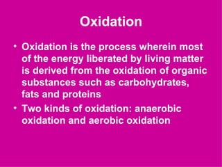Oxidation
• Oxidation is the process wherein most
  of the energy liberated by living matter
  is derived from the oxidation of organic
  substances such as carbohydrates,
  fats and proteins
• Two kinds of oxidation: anaerobic
  oxidation and aerobic oxidation
 