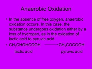 Anaerobic Oxidation
• In the absence of free oxygen, anaerobic
  oxidation occurs. In this case, the
  substance undergoes oxidation either by a
  loss of hydrogen, as in the oxidation of
  lactic acid to pyruvic acid.
• CH3CHOHCOOH                  CH3COCOOH
    lactic acid              pyruvic acid
 