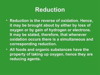 Reduction
• Reduction is the reverse of oxidation. Hence,
  it may be brought about by either by loss of
  oxygen or by gain of hydrogen or electrons.
  It may be stated, therefore, that whenever
  oxidation occurs there is a simultaneous and
  corresponding reduction.
• All foods and organic substances have the
  property of taking up oxygen, hence they are
  reducing agents.
 