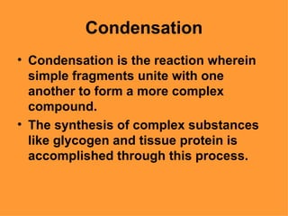 Condensation
• Condensation is the reaction wherein
  simple fragments unite with one
  another to form a more complex
  compound.
• The synthesis of complex substances
  like glycogen and tissue protein is
  accomplished through this process.
 