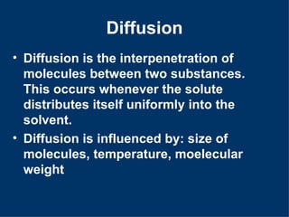 Diffusion
• Diffusion is the interpenetration of
  molecules between two substances.
  This occurs whenever the solute
  distributes itself uniformly into the
  solvent.
• Diffusion is influenced by: size of
  molecules, temperature, moelecular
  weight
 