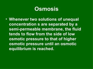 Osmosis
• Whenever two solutions of unequal
  concentration s are separated by a
  semi-permeable membrane, the fluid
  tends to flow from the side of low
  osmotic pressure to that of higher
  osmotic pressure until an osmotic
  equilibrium is reached.
 