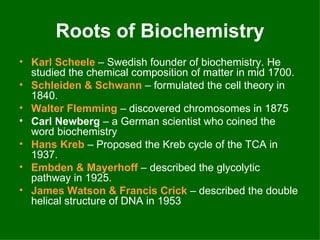 Roots of Biochemistry
• Karl Scheele – Swedish founder of biochemistry. He
  studied the chemical composition of matter in mid 1700.
• Schleiden & Schwann – formulated the cell theory in
  1840.
• Walter Flemming – discovered chromosomes in 1875
• Carl Newberg – a German scientist who coined the
  word biochemistry
• Hans Kreb – Proposed the Kreb cycle of the TCA in
  1937.
• Embden & Mayerhoff – described the glycolytic
  pathway in 1925.
• James Watson & Francis Crick – described the double
  helical structure of DNA in 1953
 