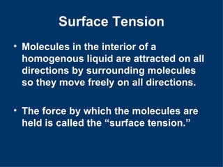 Surface Tension
• Molecules in the interior of a
  homogenous liquid are attracted on all
  directions by surrounding molecules
  so they move freely on all directions.

• The force by which the molecules are
  held is called the “surface tension.”
 