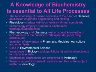 A Knowledge of Biochemistry
is essential to All Life Processes
• The biochemistry of nucleic acids lies at the heart of Genetics;
  application of genetic engineering and cloning
• Physiology overlaps with biochemistry almost completely
• Immunology employs numerous biochemical
  techniques/approaches
• Pharmacology and pharmacy rest on sound knowledge of
  biochemistry in the creation of “designer drugs” or drug
  architecture
• Invention of new drugs in Pharmacy, Medicine, Agriculture
  and other fields
• Used in Environmental Science
• Importance in Biology (zoology & botany) and in microbiology
  for many scientists
• Biochemical approaches are employed in Pathology
• Poisons act on biochemical reactions and this is the subject
  matter in toxicology.
 