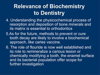 Relevance of Biochemistry
           to Dentistry
4. Understanding the physicochemical process of
  resorption and deposition of bone minerals and
  its matrix is essential to orthodontics
5.As for the future, methods to prevent or cure
  tooth decay are likely to involve a biochemical
  approach, like caries vaccine.
6. The role of flouride is now well established and
  its role to remineralize a carious lesion or
  chemically modifying a tooth, the enamel surface
  and its bacterial population offer scope for
  further investigation
 
