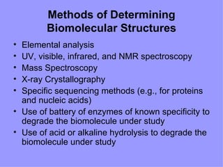 Methods of Determining
        Biomolecular Structures
• Elemental analysis
• UV, visible, infrared, and NMR spectroscopy
• Mass Spectroscopy
• X-ray Crystallography
• Specific sequencing methods (e.g., for proteins
  and nucleic acids)
• Use of battery of enzymes of known specificity to
  degrade the biomolecule under study
• Use of acid or alkaline hydrolysis to degrade the
  biomolecule under study
 