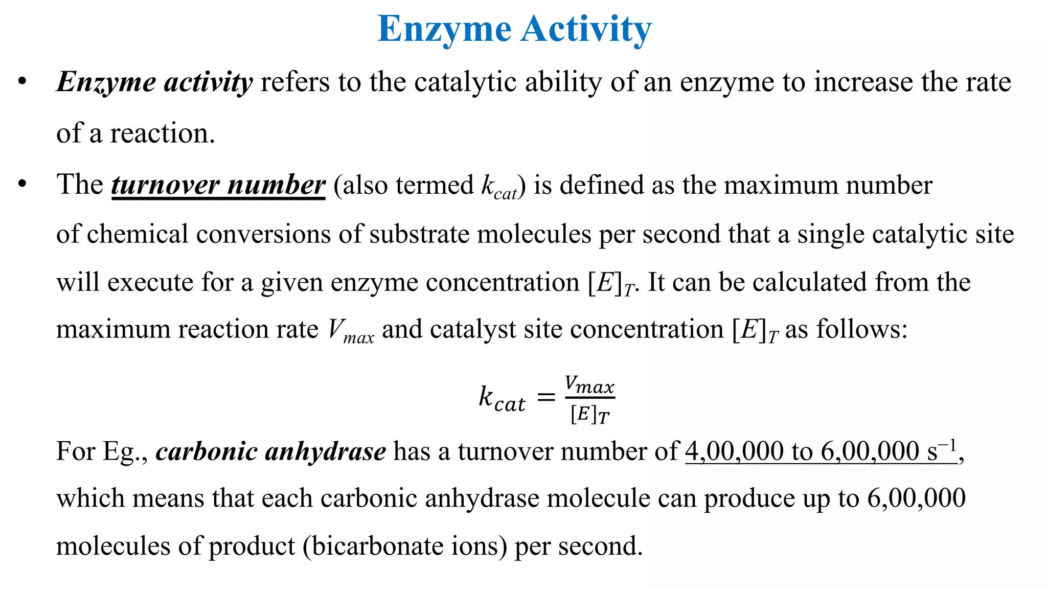 Enzyme Activity
• Enzyme activity refers to the catalytic ability of an enzyme to increase the rate
of a reaction.
• The turnover number (also termed kcat) is defined as the maximum number
of chemical conversions of substrate molecules per second that a single catalytic site
will execute for a given enzyme concentration [E]T. It can be calculated from the
maximum reaction rate Vmax and catalyst site concentration [E]T as follows:
𝑘"#$ =
&'()
[+]-
For Eg., carbonic anhydrase has a turnover number of 4,00,000 to 6,00,000 s−1,
which means that each carbonic anhydrase molecule can produce up to 6,00,000
molecules of product (bicarbonate ions) per second.
 
