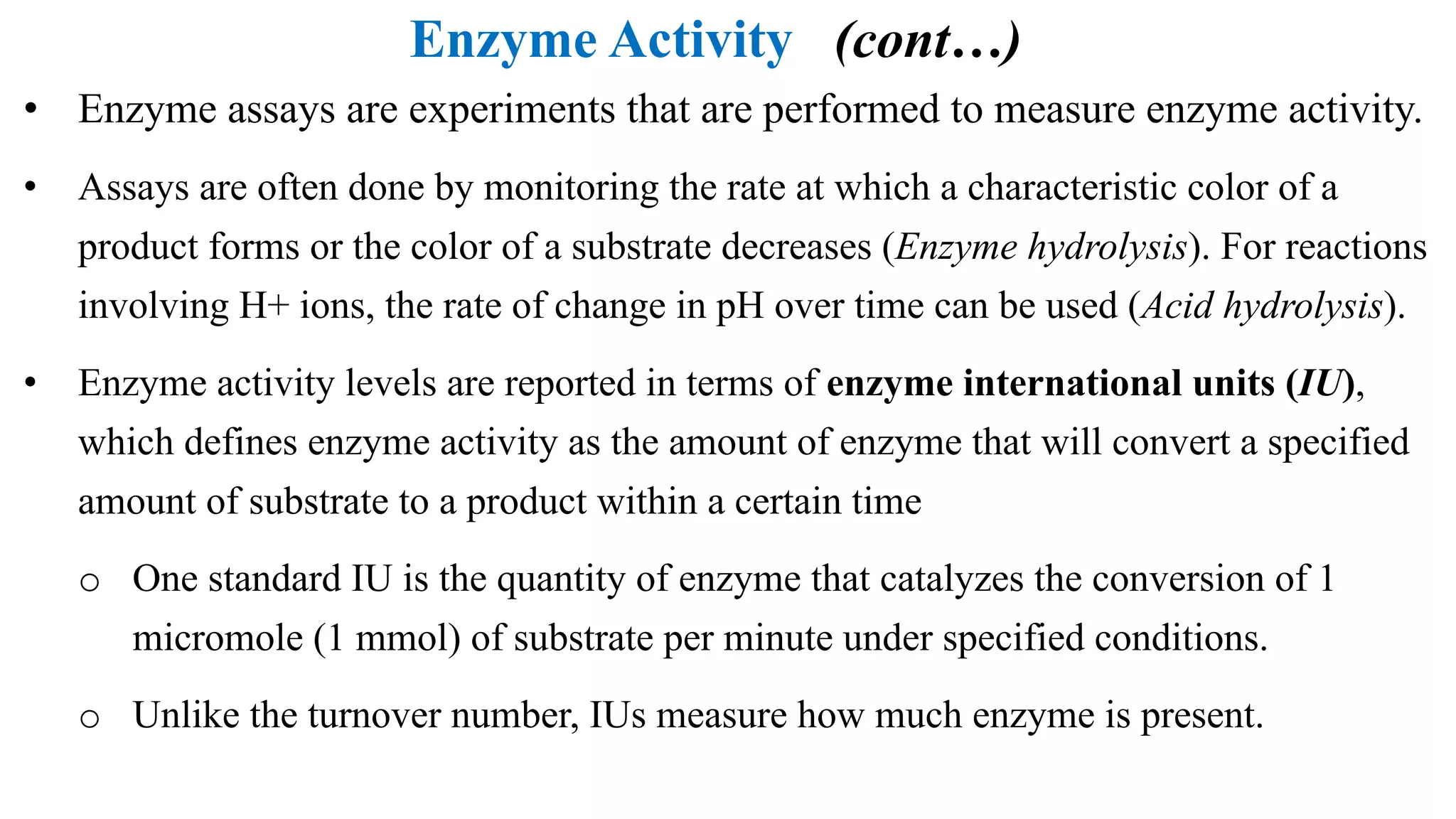 Enzyme Activity (cont…)
• Enzyme assays are experiments that are performed to measure enzyme activity.
• Assays are often done by monitoring the rate at which a characteristic color of a
product forms or the color of a substrate decreases (Enzyme hydrolysis). For reactions
involving H+ ions, the rate of change in pH over time can be used (Acid hydrolysis).
• Enzyme activity levels are reported in terms of enzyme international units (IU),
which defines enzyme activity as the amount of enzyme that will convert a specified
amount of substrate to a product within a certain time
o One standard IU is the quantity of enzyme that catalyzes the conversion of 1
micromole (1 mmol) of substrate per minute under specified conditions.
o Unlike the turnover number, IUs measure how much enzyme is present.
 