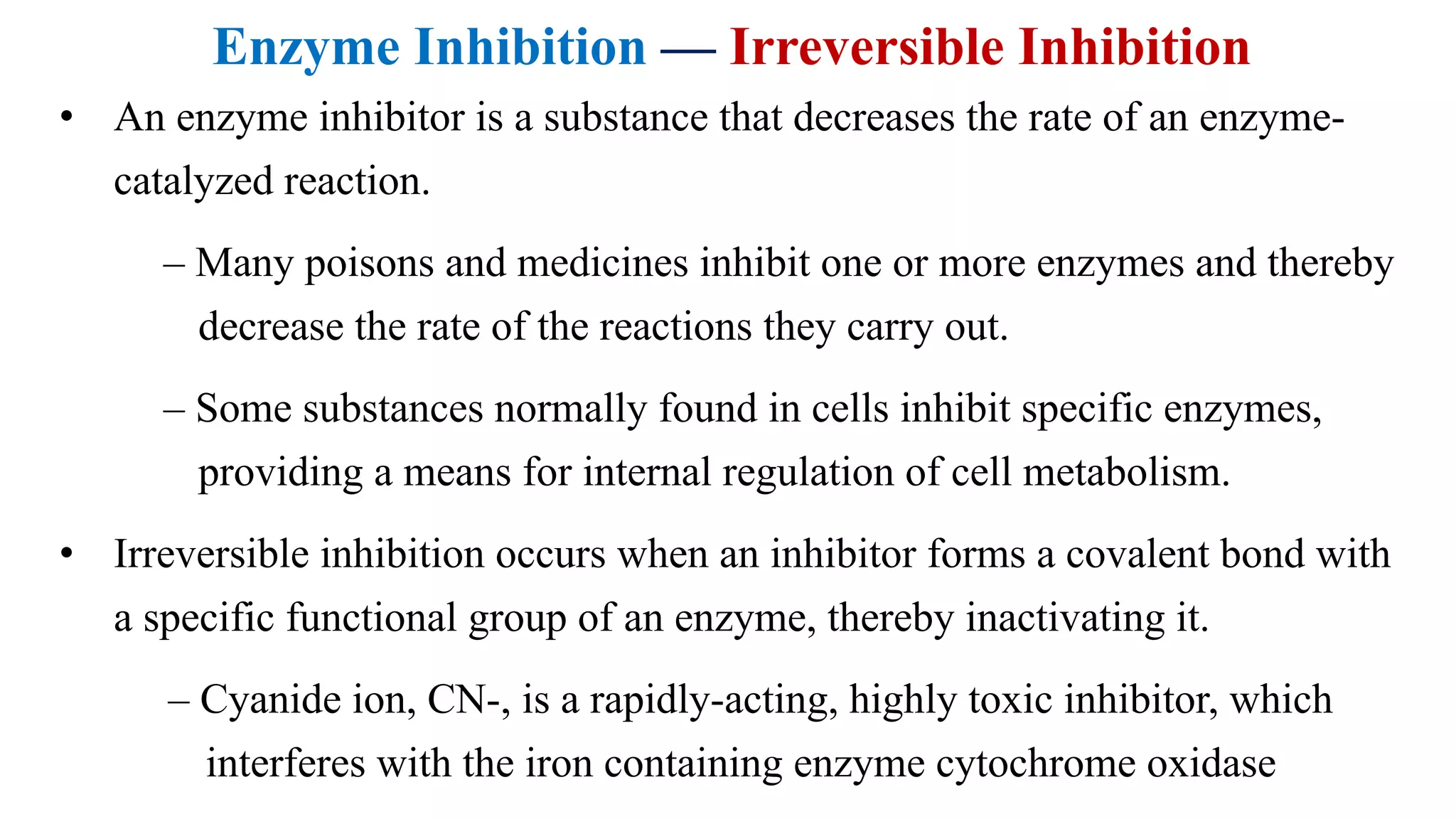 Enzyme Inhibition — Irreversible Inhibition
• An enzyme inhibitor is a substance that decreases the rate of an enzyme-
catalyzed reaction.
– Many poisons and medicines inhibit one or more enzymes and thereby
decrease the rate of the reactions they carry out.
– Some substances normally found in cells inhibit specific enzymes,
providing a means for internal regulation of cell metabolism.
• Irreversible inhibition occurs when an inhibitor forms a covalent bond with
a specific functional group of an enzyme, thereby inactivating it.
– Cyanide ion, CN-, is a rapidly-acting, highly toxic inhibitor, which
interferes with the iron containing enzyme cytochrome oxidase
 