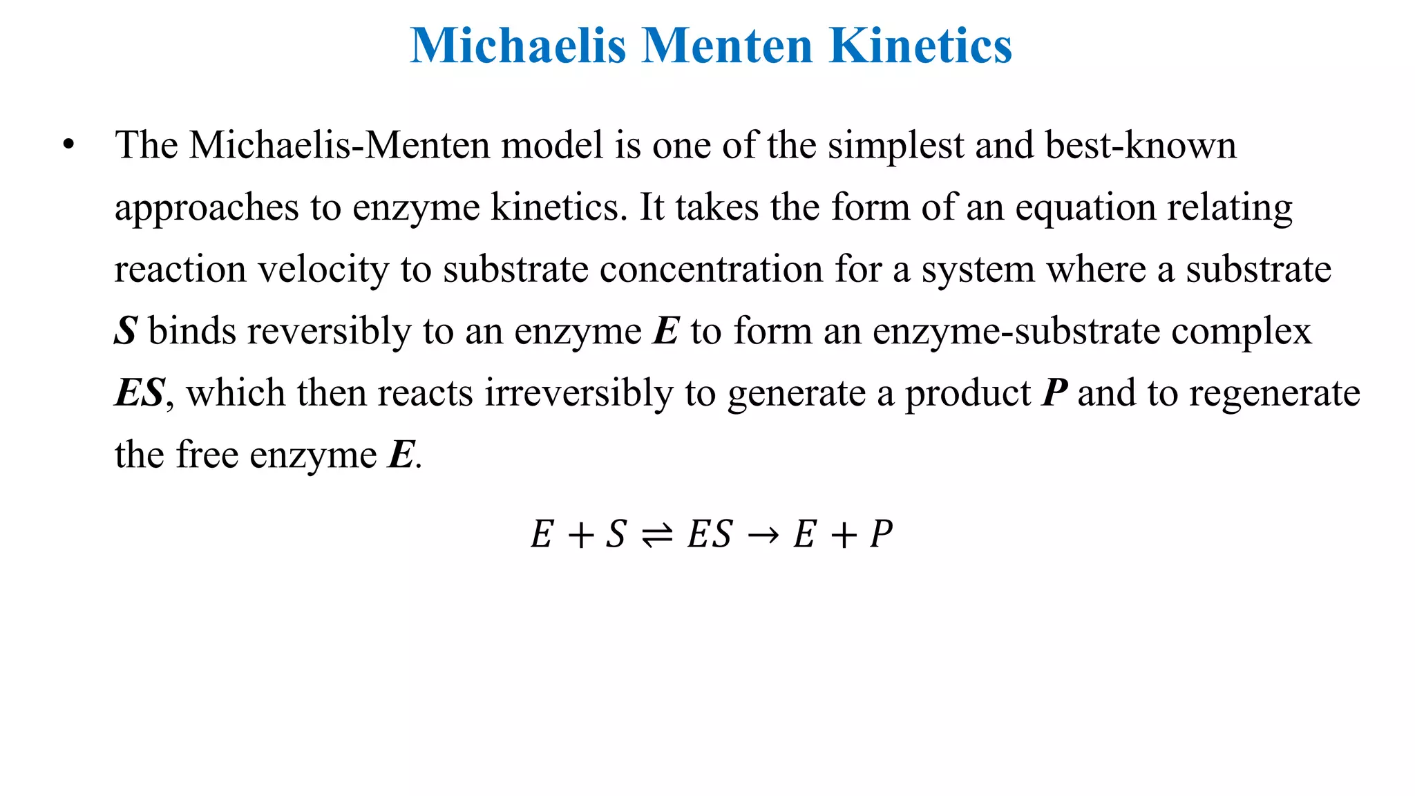 Michaelis Menten Kinetics
• The Michaelis-Menten model is one of the simplest and best-known
approaches to enzyme kinetics. It takes the form of an equation relating
reaction velocity to substrate concentration for a system where a substrate
S binds reversibly to an enzyme E to form an enzyme-substrate complex
ES, which then reacts irreversibly to generate a product P and to regenerate
the free enzyme E.
𝐸 + 𝑆 ⇌ 𝐸𝑆 → 𝐸 + 𝑃
 