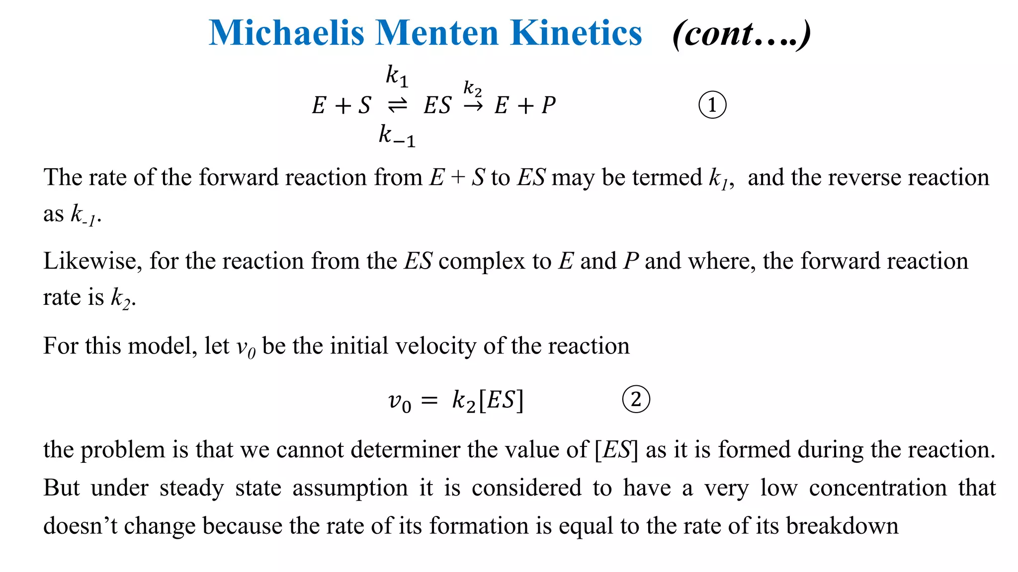 Michaelis Menten Kinetics (cont….)
𝐸 + 𝑆
𝑘4
⇌
𝑘54
𝐸𝑆 →
67
𝐸 + 𝑃 ①
The rate of the forward reaction from E + S to ES may be termed k1, and the reverse reaction
as k-1.
Likewise, for the reaction from the ES complex to E and P and where, the forward reaction
rate is k2.
For this model, let v0 be the initial velocity of the reaction
𝑣: = 𝑘;[𝐸𝑆] ②
the problem is that we cannot determiner the value of [ES] as it is formed during the reaction.
But under steady state assumption it is considered to have a very low concentration that
doesn’t change because the rate of its formation is equal to the rate of its breakdown
 