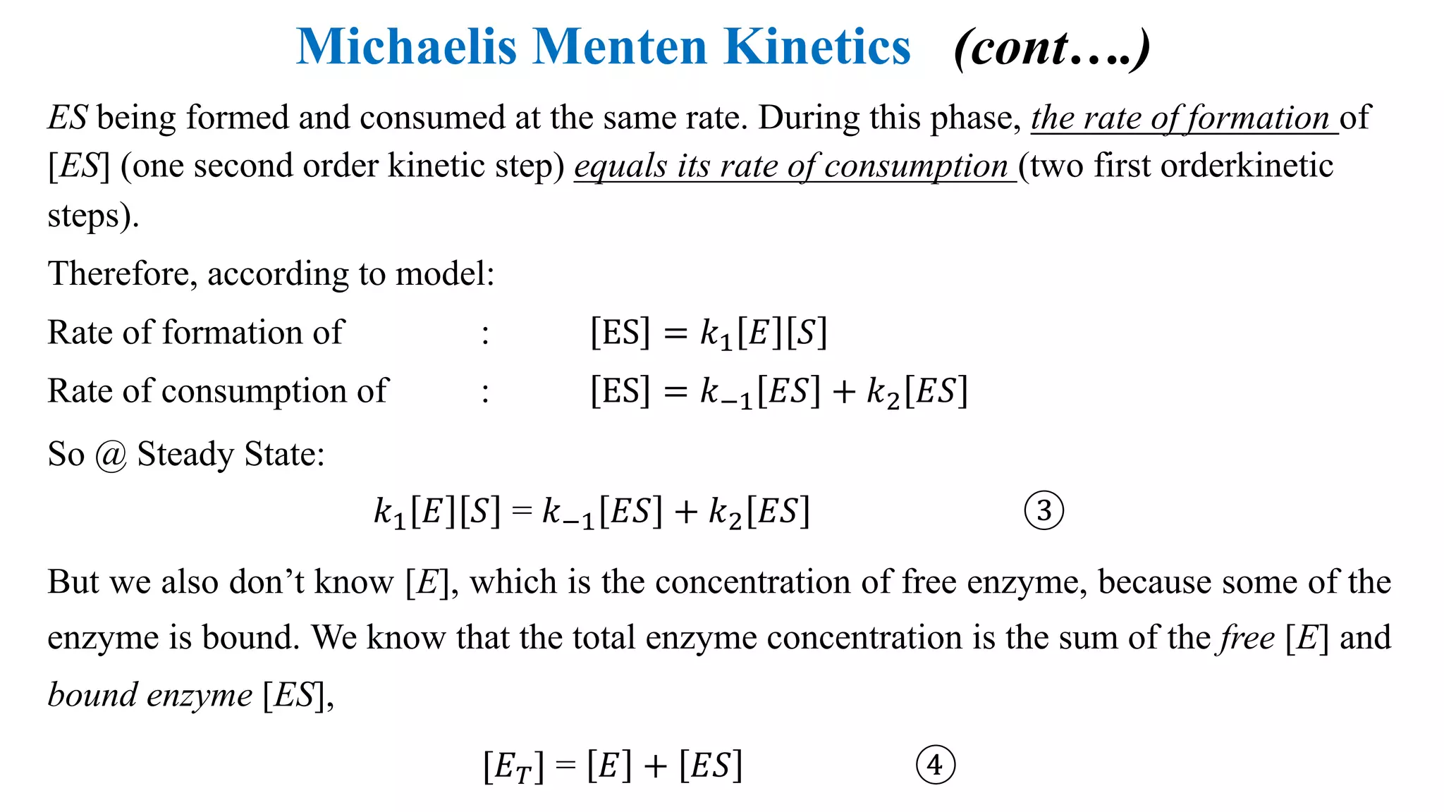 Michaelis Menten Kinetics (cont….)
ES being formed and consumed at the same rate. During this phase, the rate of formation of
[ES] (one second order kinetic step) equals its rate of consumption (two first orderkinetic
steps).
Therefore, according to model:
Rate of formation of : ES = 𝑘4 𝐸 𝑆
Rate of consumption of : ES = 𝑘54 𝐸𝑆 + 𝑘; 𝐸𝑆
So @ Steady State:
𝑘4 𝐸 𝑆 = 𝑘54 𝐸𝑆 + 𝑘; 𝐸𝑆 ③
But we also don’t know [E], which is the concentration of free enzyme, because some of the
enzyme is bound. We know that the total enzyme concentration is the sum of the free [E] and
bound enzyme [ES],
[𝐸@] = 𝐸 + 𝐸𝑆 ④
 