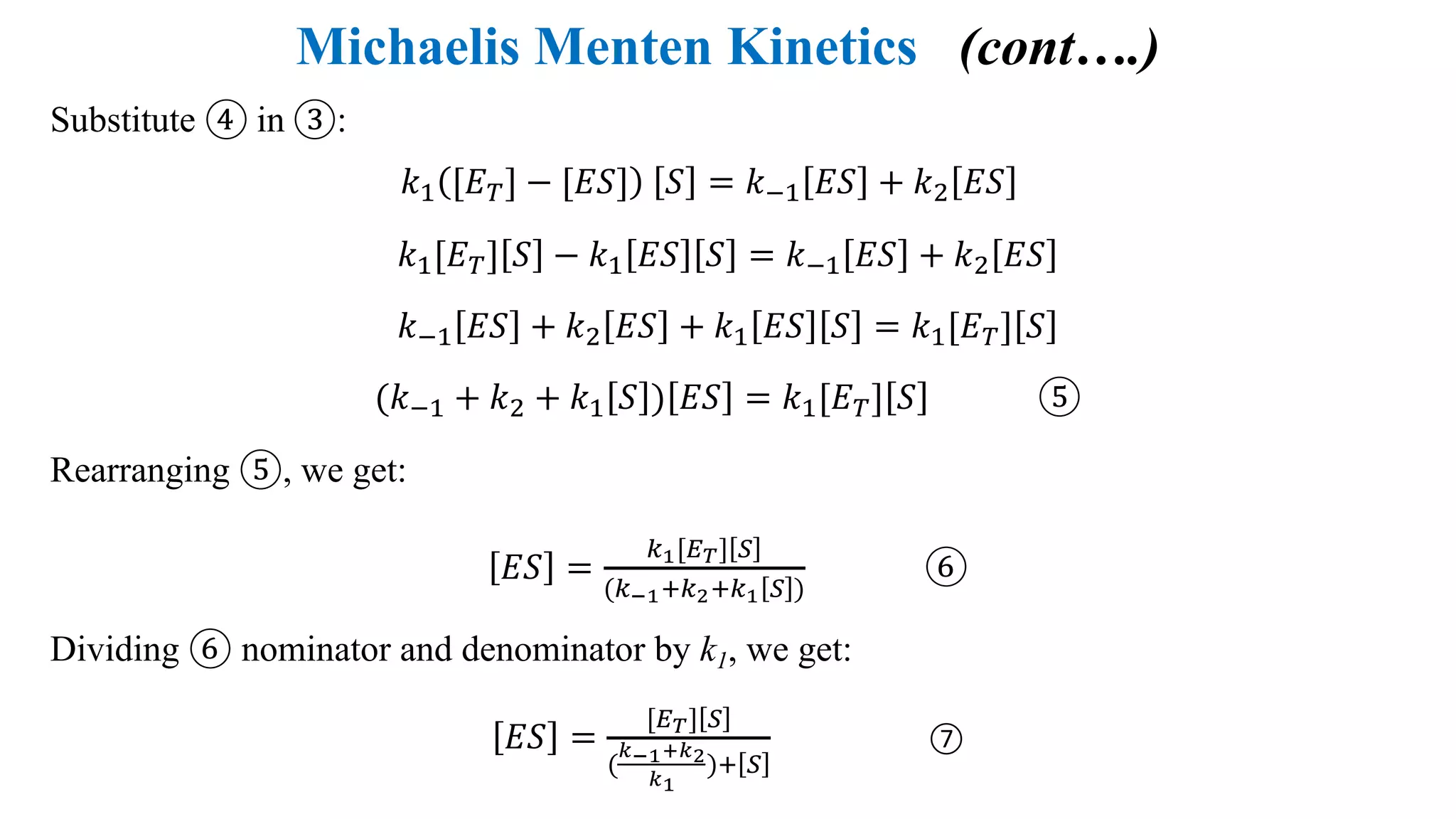 Michaelis Menten Kinetics (cont….)
Substitute ④ in ③:
𝑘4 [𝐸@] − [𝐸𝑆] 𝑆 = 𝑘54 𝐸𝑆 + 𝑘; 𝐸𝑆
𝑘4[𝐸@] 𝑆 − 𝑘4 𝐸𝑆 𝑆 = 𝑘54 𝐸𝑆 + 𝑘; 𝐸𝑆
𝑘54 𝐸𝑆 + 𝑘; 𝐸𝑆 + 𝑘4 𝐸𝑆 𝑆 = 𝑘4[𝐸@] 𝑆
(𝑘54 + 𝑘; + 𝑘4 𝑆 ) 𝐸𝑆 = 𝑘4[𝐸@] 𝑆 ⑤
Rearranging ⑤, we get:
𝐸𝑆 =
6F[+-] G
(6HFI67I6F G )
⑥
Dividing ⑥ nominator and denominator by k1, we get:
𝐸𝑆 =
[+-] G
(
KHFLK7
KF
)I G
⑦
 