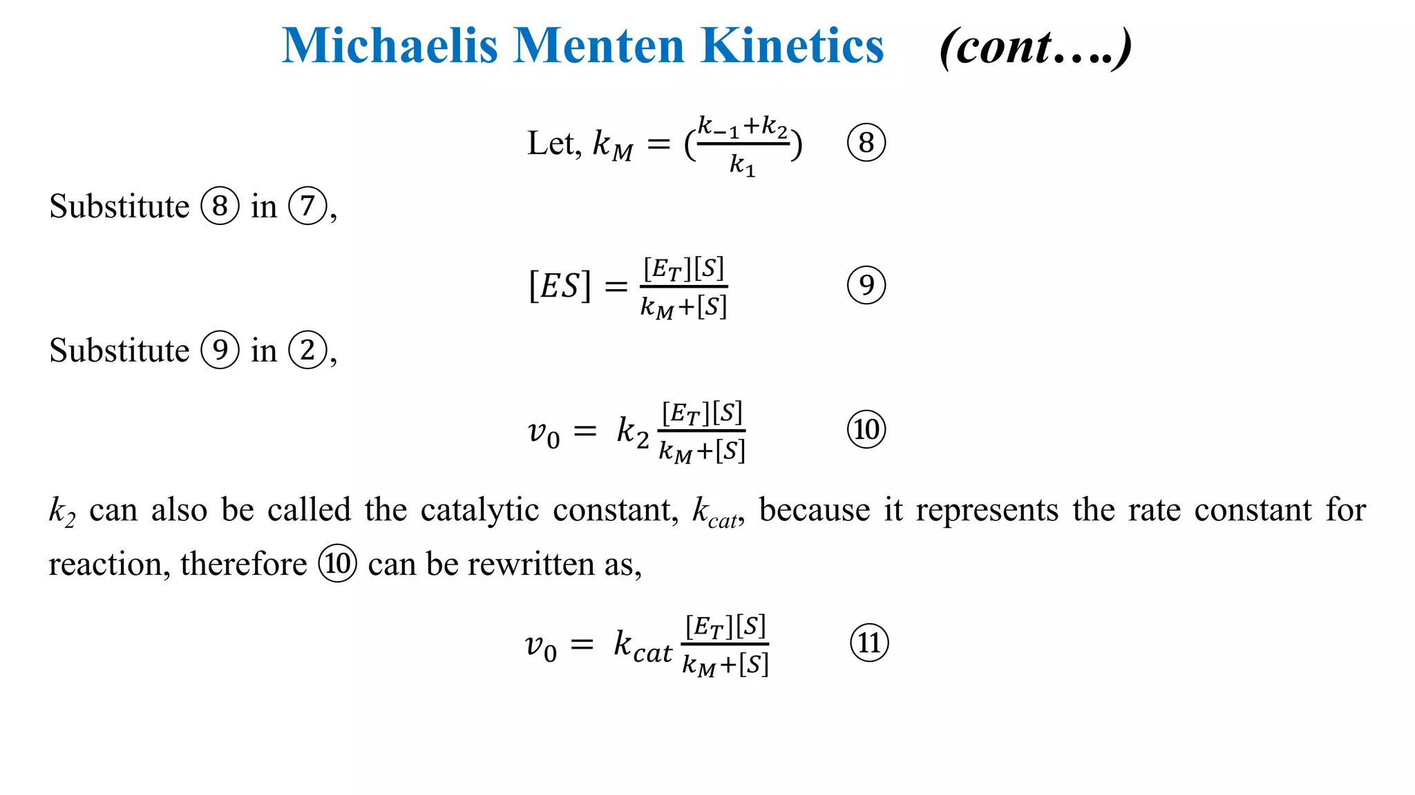 Michaelis Menten Kinetics (cont….)
Let, 𝑘M = (
6HFI67
6F
) ⑧
Substitute ⑧ in ⑦,
𝐸𝑆 =
[+-] G
6PI G
⑨
Substitute ⑨ in ②,
𝑣: = 𝑘;
[+-] G
6PI G
⑩
k2 can also be called the catalytic constant, kcat, because it represents the rate constant for
reaction, therefore ⑩ can be rewritten as,
𝑣: = 𝑘"#$
[+-] G
6PI G
⑪
 