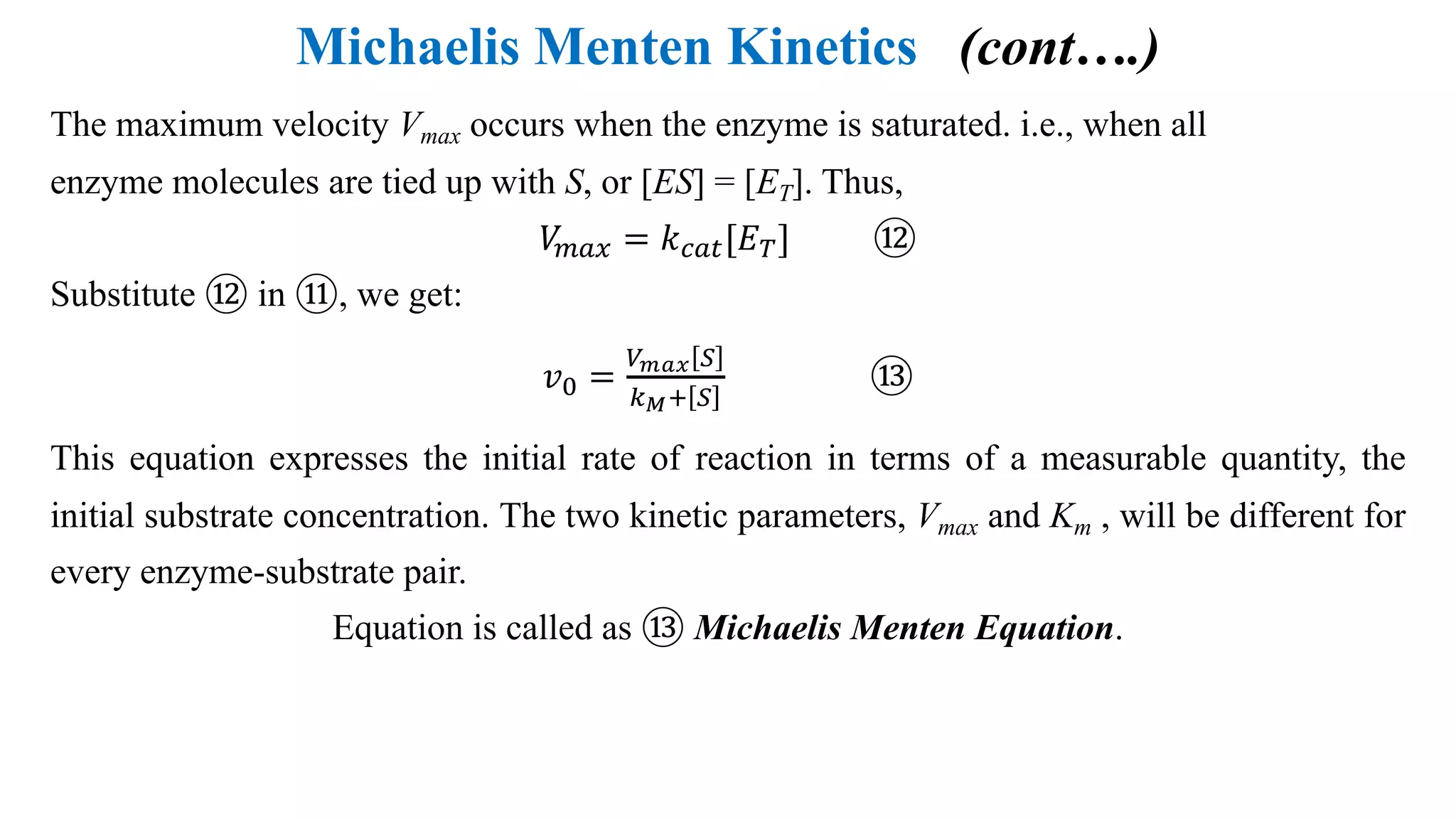 Michaelis Menten Kinetics (cont….)
The maximum velocity Vmax occurs when the enzyme is saturated. i.e., when all
enzyme molecules are tied up with S, or [ES] = [ET]. Thus,
𝑉U#V = 𝑘"#$[𝐸@] ⑫
Substitute ⑫ in ⑪, we get:
𝑣: =
&'() G
6PI G
⑬
This equation expresses the initial rate of reaction in terms of a measurable quantity, the
initial substrate concentration. The two kinetic parameters, Vmax and Km , will be different for
every enzyme-substrate pair.
Equation is called as ⑬ Michaelis Menten Equation.
 