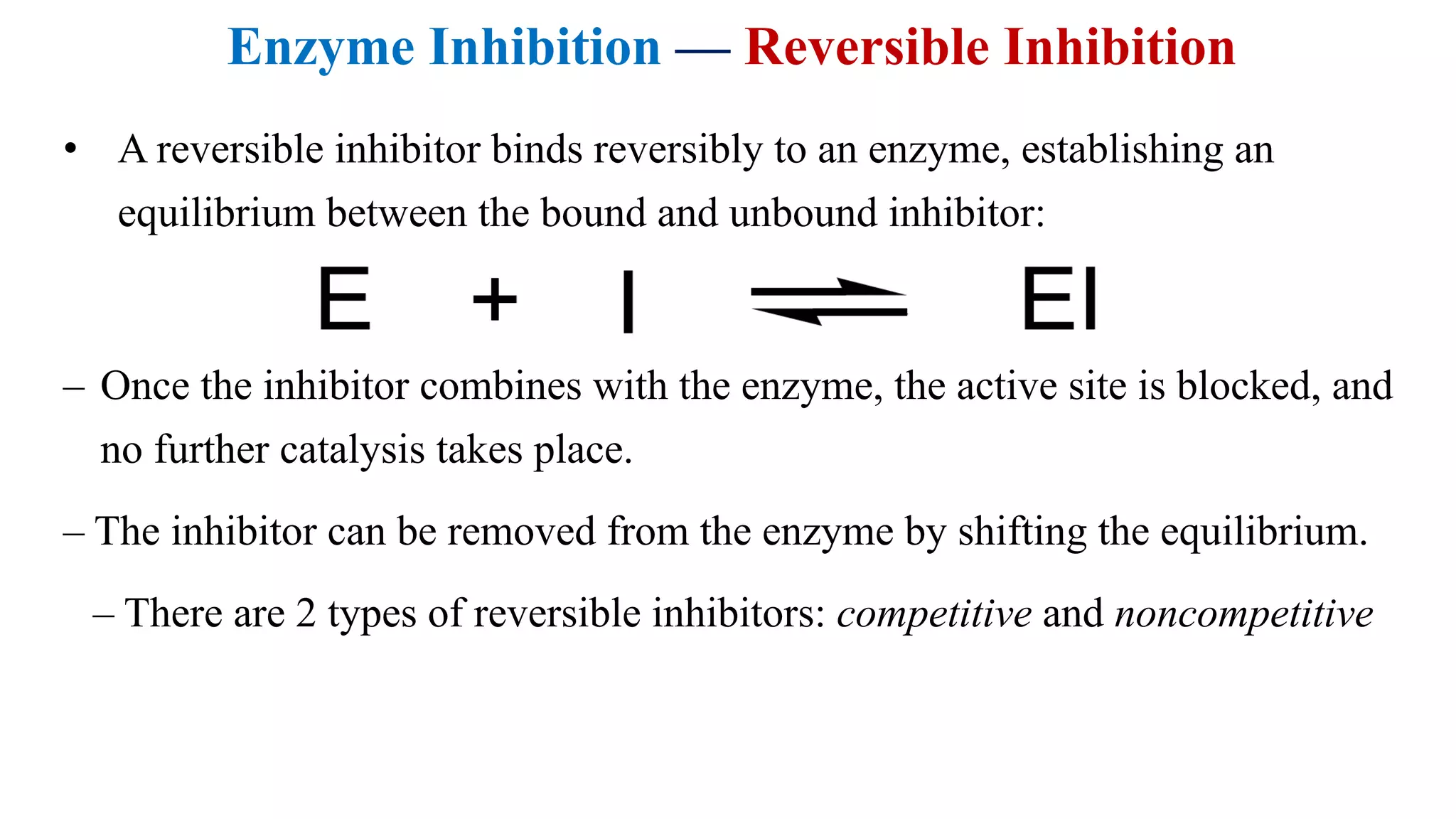 Enzyme Inhibition — Reversible Inhibition
• A reversible inhibitor binds reversibly to an enzyme, establishing an
equilibrium between the bound and unbound inhibitor:
– Once the inhibitor combines with the enzyme, the active site is blocked, and
no further catalysis takes place.
– The inhibitor can be removed from the enzyme by shifting the equilibrium.
– There are 2 types of reversible inhibitors: competitive and noncompetitive
 