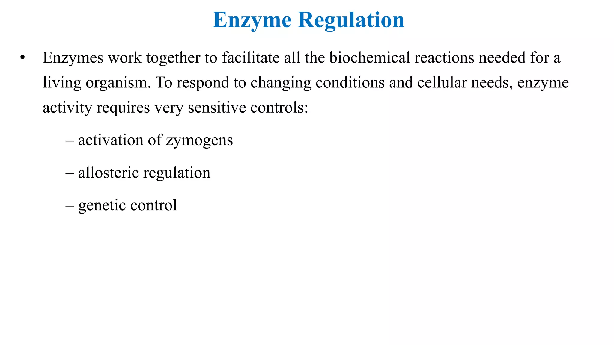 Enzyme Regulation
• Enzymes work together to facilitate all the biochemical reactions needed for a
living organism. To respond to changing conditions and cellular needs, enzyme
activity requires very sensitive controls:
– activation of zymogens
– allosteric regulation
– genetic control
 