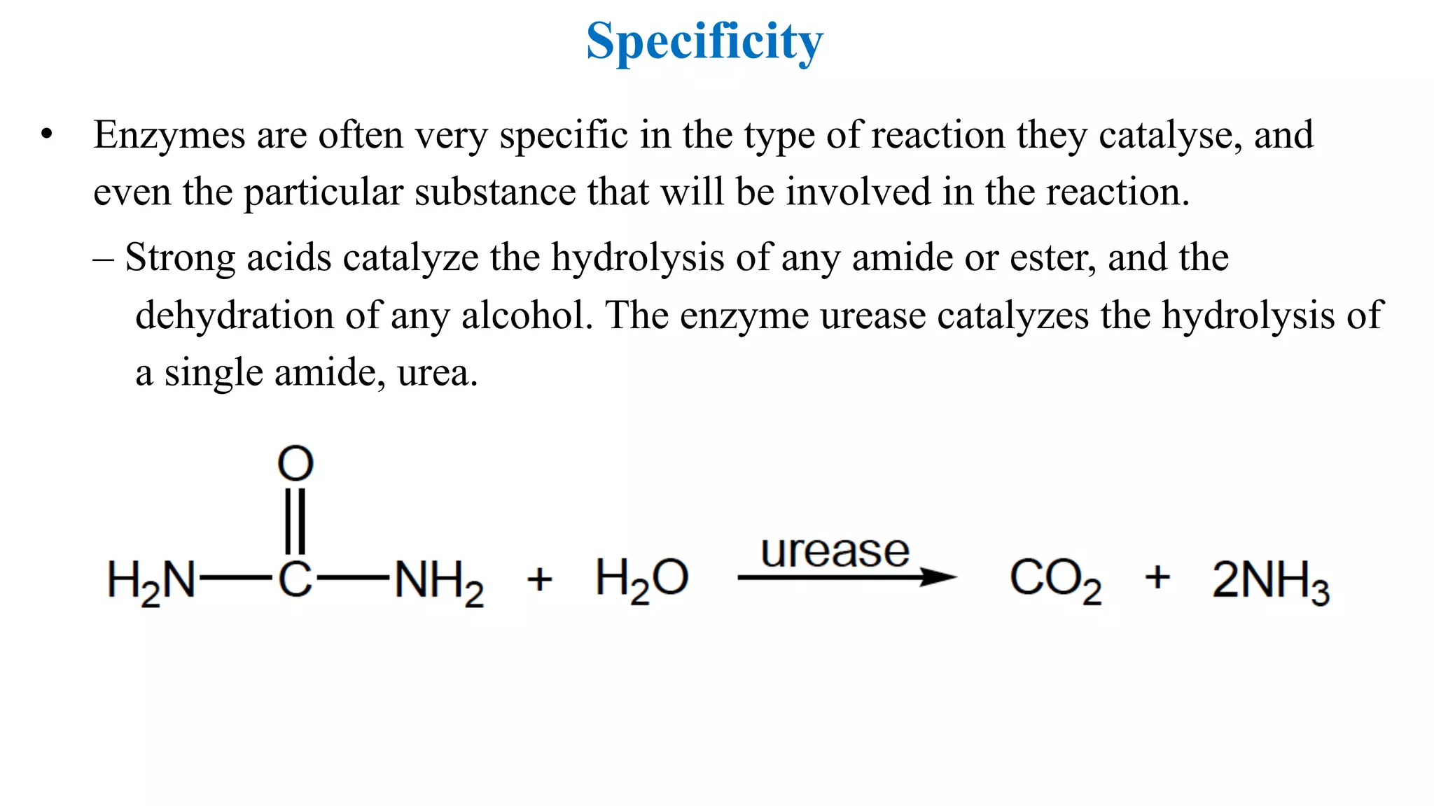 Specificity
• Enzymes are often very specific in the type of reaction they catalyse, and
even the particular substance that will be involved in the reaction.
– Strong acids catalyze the hydrolysis of any amide or ester, and the
dehydration of any alcohol. The enzyme urease catalyzes the hydrolysis of
a single amide, urea.
 