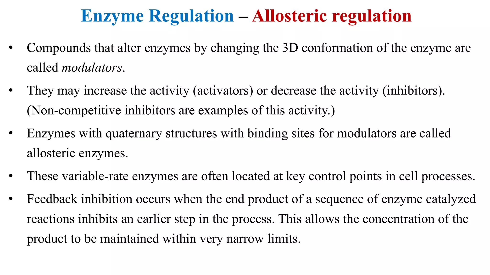 Enzyme Regulation – Allosteric regulation
• Compounds that alter enzymes by changing the 3D conformation of the enzyme are
called modulators.
• They may increase the activity (activators) or decrease the activity (inhibitors).
(Non-competitive inhibitors are examples of this activity.)
• Enzymes with quaternary structures with binding sites for modulators are called
allosteric enzymes.
• These variable-rate enzymes are often located at key control points in cell processes.
• Feedback inhibition occurs when the end product of a sequence of enzyme catalyzed
reactions inhibits an earlier step in the process. This allows the concentration of the
product to be maintained within very narrow limits.
 