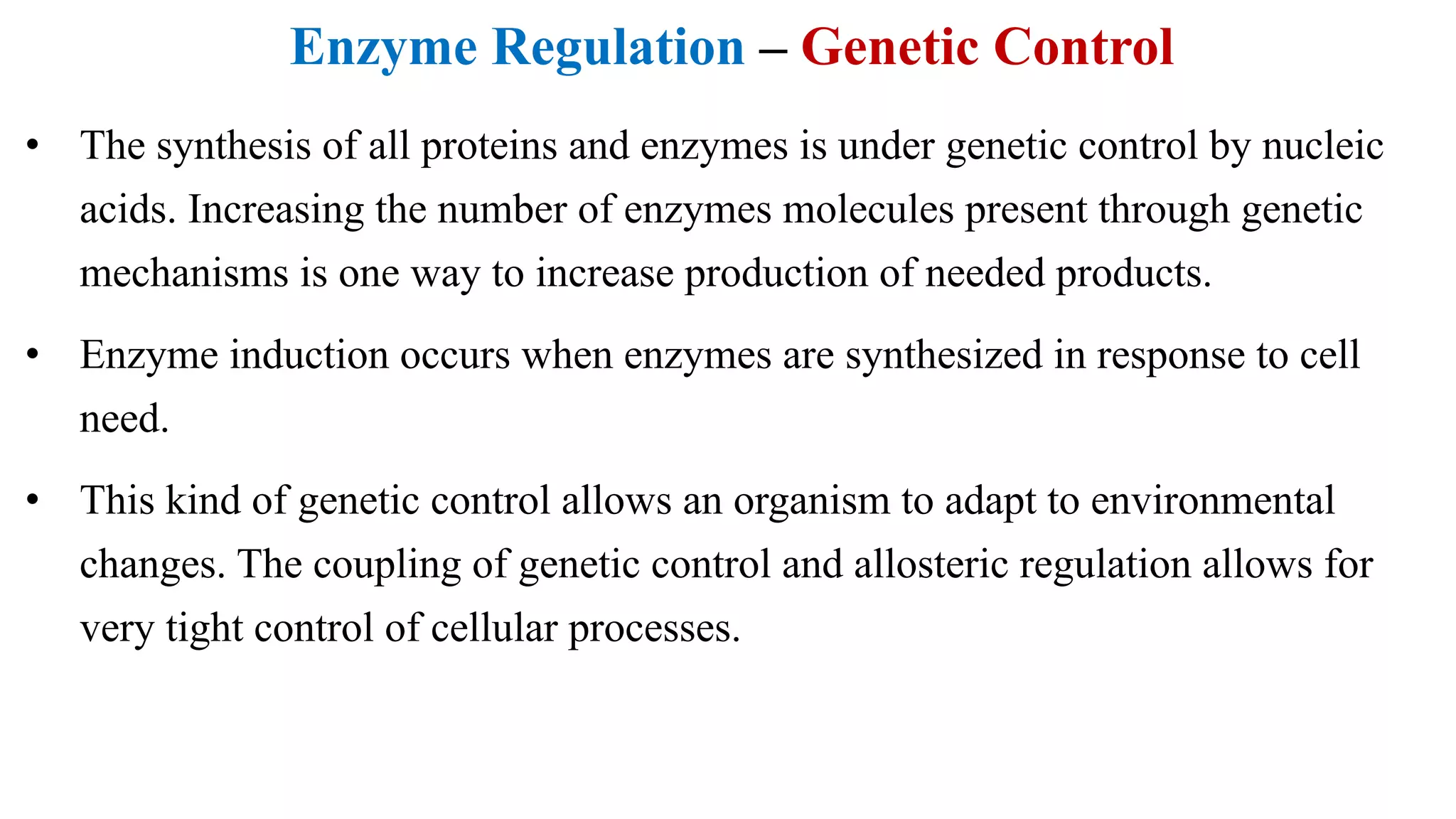 Enzyme Regulation – Genetic Control
• The synthesis of all proteins and enzymes is under genetic control by nucleic
acids. Increasing the number of enzymes molecules present through genetic
mechanisms is one way to increase production of needed products.
• Enzyme induction occurs when enzymes are synthesized in response to cell
need.
• This kind of genetic control allows an organism to adapt to environmental
changes. The coupling of genetic control and allosteric regulation allows for
very tight control of cellular processes.
 