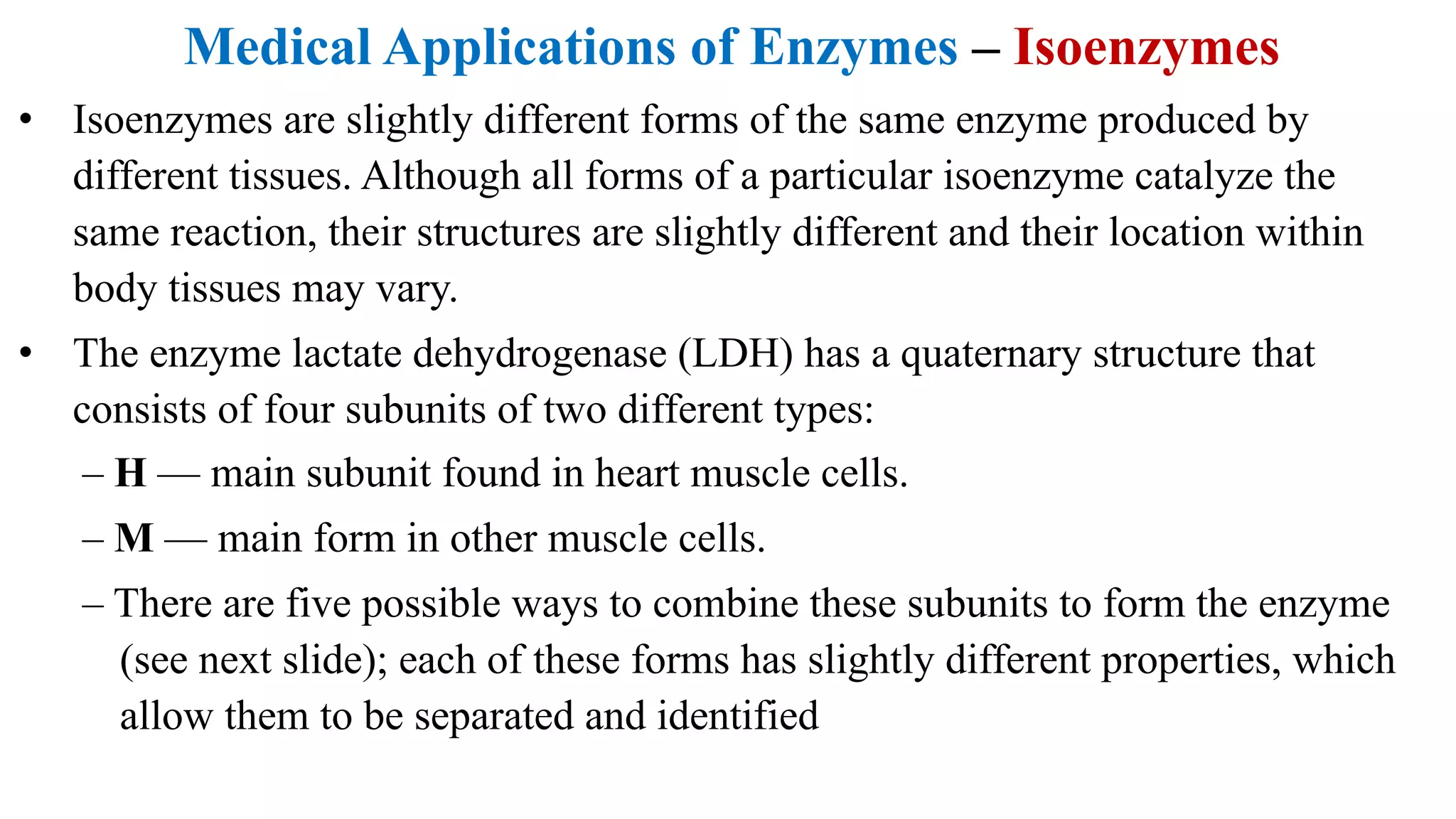 Medical Applications of Enzymes – Isoenzymes
• Isoenzymes are slightly different forms of the same enzyme produced by
different tissues. Although all forms of a particular isoenzyme catalyze the
same reaction, their structures are slightly different and their location within
body tissues may vary.
• The enzyme lactate dehydrogenase (LDH) has a quaternary structure that
consists of four subunits of two different types:
– H — main subunit found in heart muscle cells.
– M — main form in other muscle cells.
– There are five possible ways to combine these subunits to form the enzyme
(see next slide); each of these forms has slightly different properties, which
allow them to be separated and identified
 