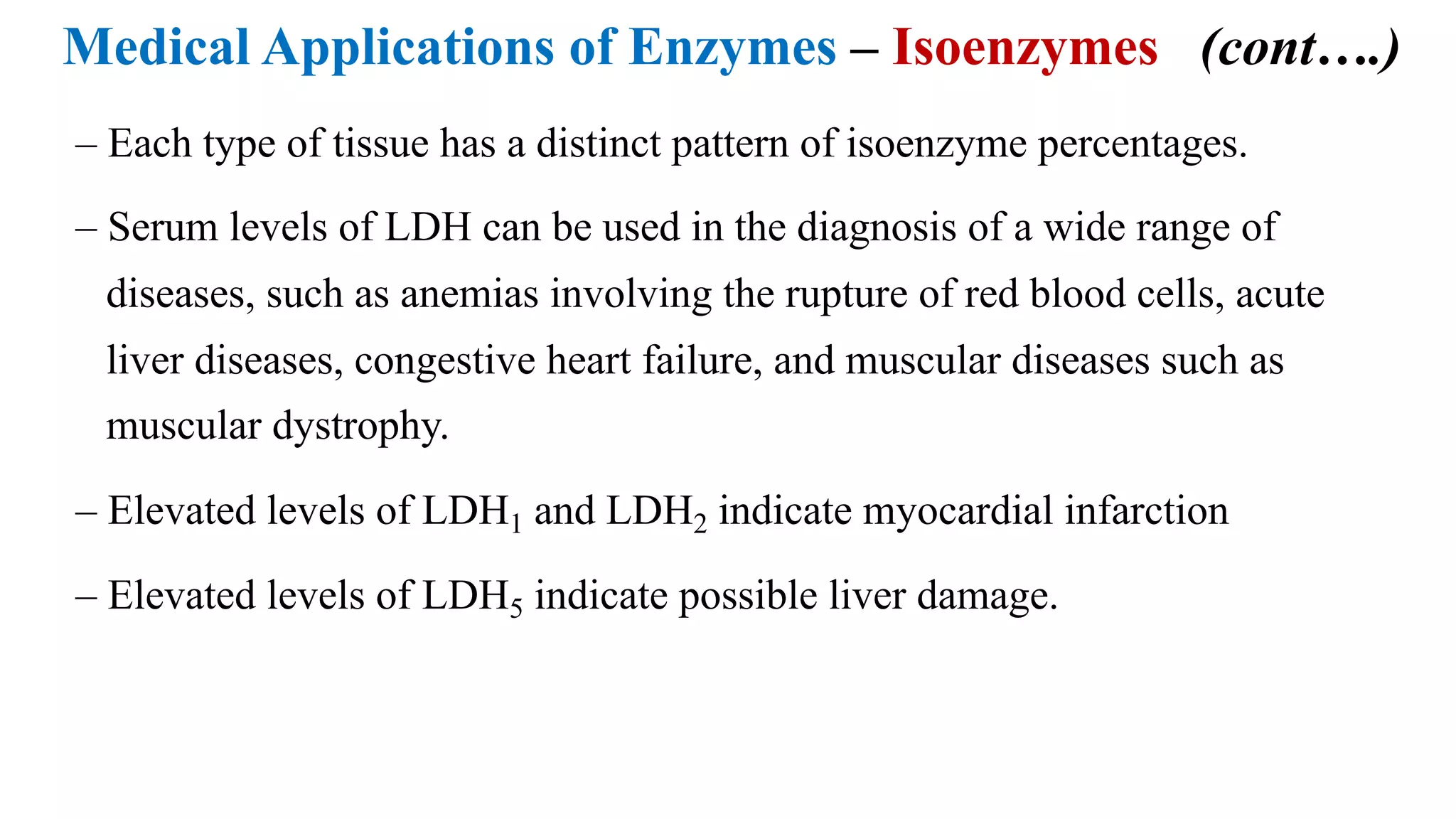 Medical Applications of Enzymes – Isoenzymes (cont….)
– Each type of tissue has a distinct pattern of isoenzyme percentages.
– Serum levels of LDH can be used in the diagnosis of a wide range of
diseases, such as anemias involving the rupture of red blood cells, acute
liver diseases, congestive heart failure, and muscular diseases such as
muscular dystrophy.
– Elevated levels of LDH1 and LDH2 indicate myocardial infarction
– Elevated levels of LDH5 indicate possible liver damage.
 