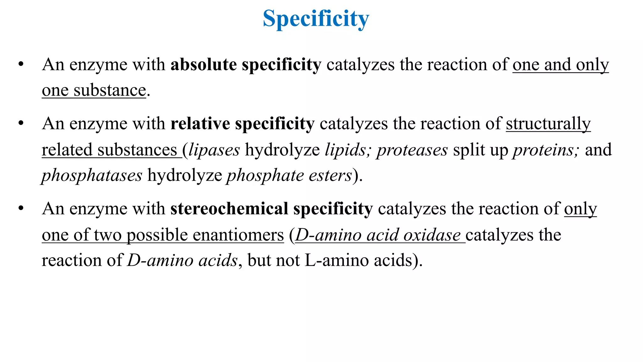 Specificity
• An enzyme with absolute specificity catalyzes the reaction of one and only
one substance.
• An enzyme with relative specificity catalyzes the reaction of structurally
related substances (lipases hydrolyze lipids; proteases split up proteins; and
phosphatases hydrolyze phosphate esters).
• An enzyme with stereochemical specificity catalyzes the reaction of only
one of two possible enantiomers (D-amino acid oxidase catalyzes the
reaction of D-amino acids, but not L-amino acids).
 