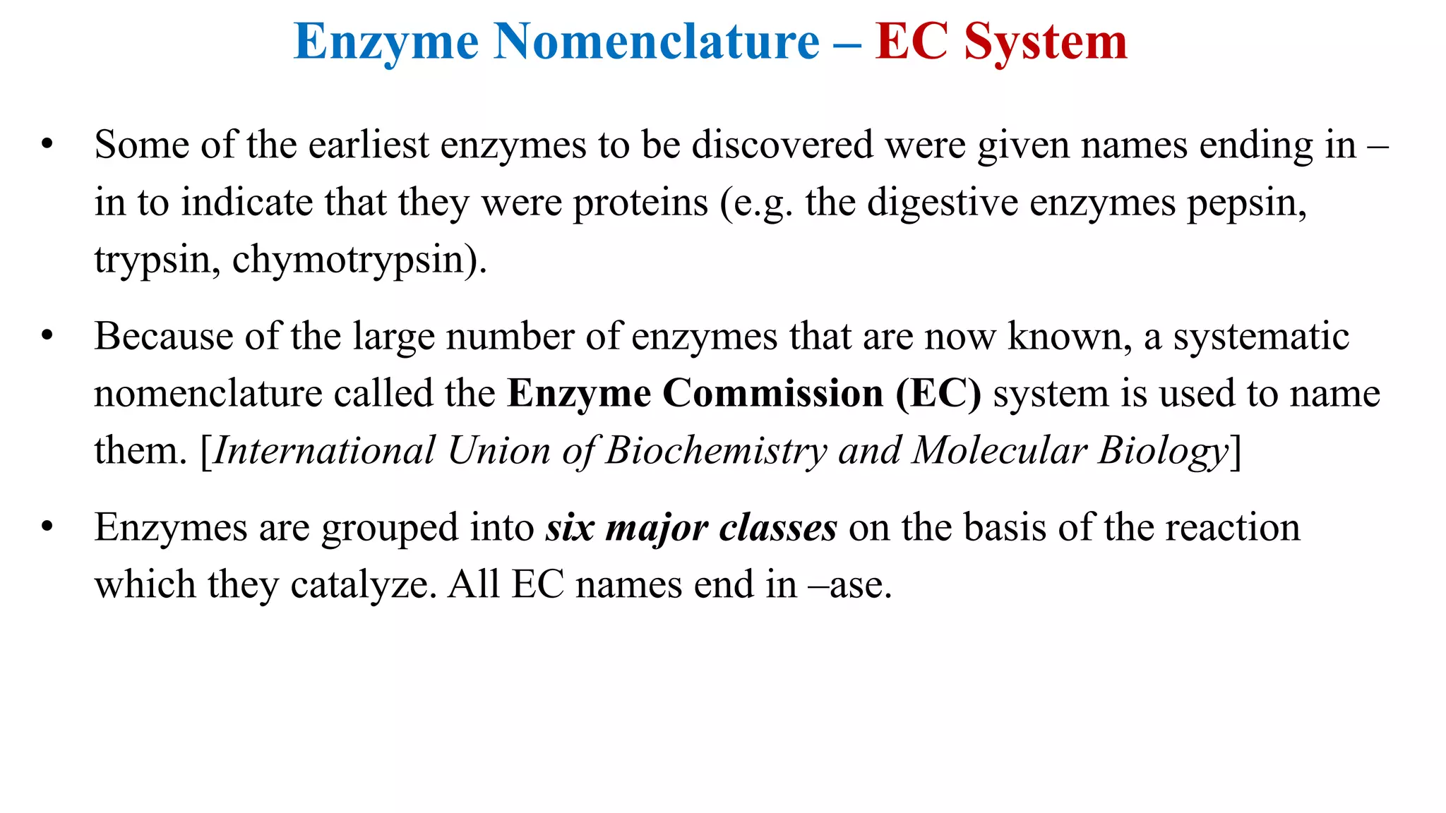 Enzyme Nomenclature – EC System
• Some of the earliest enzymes to be discovered were given names ending in –
in to indicate that they were proteins (e.g. the digestive enzymes pepsin,
trypsin, chymotrypsin).
• Because of the large number of enzymes that are now known, a systematic
nomenclature called the Enzyme Commission (EC) system is used to name
them. [International Union of Biochemistry and Molecular Biology]
• Enzymes are grouped into six major classes on the basis of the reaction
which they catalyze. All EC names end in –ase.
 