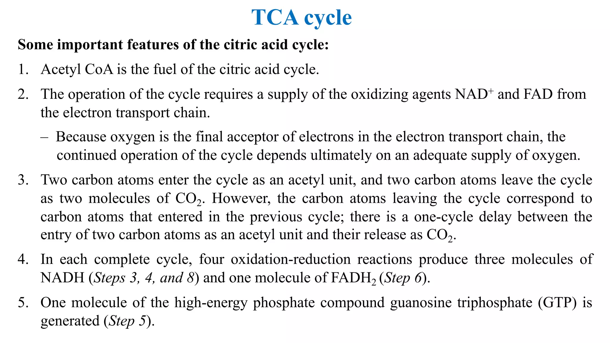 TCA cycle
Some important features of the citric acid cycle:
1. Acetyl CoA is the fuel of the citric acid cycle.
2. The operation of the cycle requires a supply of the oxidizing agents NAD+ and FAD from
the electron transport chain.
– Because oxygen is the final acceptor of electrons in the electron transport chain, the
continued operation of the cycle depends ultimately on an adequate supply of oxygen.
3. Two carbon atoms enter the cycle as an acetyl unit, and two carbon atoms leave the cycle
as two molecules of CO2. However, the carbon atoms leaving the cycle correspond to
carbon atoms that entered in the previous cycle; there is a one-cycle delay between the
entry of two carbon atoms as an acetyl unit and their release as CO2.
4. In each complete cycle, four oxidation-reduction reactions produce three molecules of
NADH (Steps 3, 4, and 8) and one molecule of FADH2 (Step 6).
5. One molecule of the high-energy phosphate compound guanosine triphosphate (GTP) is
generated (Step 5).
 