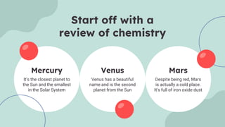 Mars
It’s the closest planet to
the Sun and the smallest
in the Solar System
Despite being red, Mars
is actually a cold place.
It’s full of iron oxide dust
Venus has a beautiful
name and is the second
planet from the Sun
Mercury Venus
Start off with a
review of chemistry
 