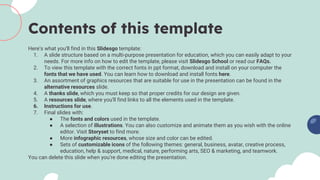 Contents of this template
Here’s what you’ll find in this Slidesgo template:
1. A slide structure based on a multi-purpose presentation for education, which you can easily adapt to your
needs. For more info on how to edit the template, please visit Slidesgo School or read our FAQs.
2. To view this template with the correct fonts in ppt format, download and install on your computer the
fonts that we have used. You can learn how to download and install fonts here.
3. An assortment of graphics resources that are suitable for use in the presentation can be found in the
alternative resources slide.
4. A thanks slide, which you must keep so that proper credits for our design are given.
5. A resources slide, where you’ll find links to all the elements used in the template.
6. Instructions for use.
7. Final slides with:
● The fonts and colors used in the template.
● A selection of illustrations. You can also customize and animate them as you wish with the online
editor. Visit Storyset to find more.
● More infographic resources, whose size and color can be edited.
● Sets of customizable icons of the following themes: general, business, avatar, creative process,
education, help & support, medical, nature, performing arts, SEO & marketing, and teamwork.
You can delete this slide when you’re done editing the presentation.
 