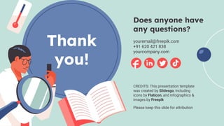 CREDITS: This presentation template
was created by Slidesgo, including
icons by Flaticon, and infographics &
images by Freepik
Thank
you!
Does anyone have
any questions?
youremail@freepik.com
+91 620 421 838
yourcompany.com
Please keep this slide for attribution
 