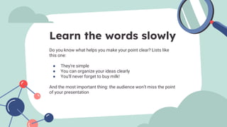 Do you know what helps you make your point clear? Lists like
this one:
● They’re simple
● You can organize your ideas clearly
● You’ll never forget to buy milk!
And the most important thing: the audience won’t miss the point
of your presentation
Learn the words slowly
 