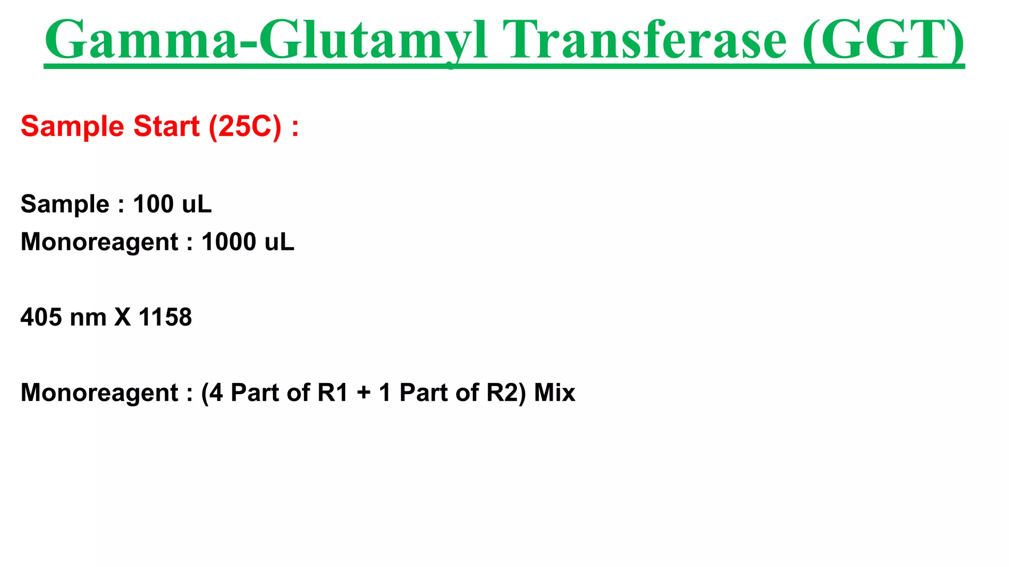 Sample Start (25C) :
Sample : 100 uL
Monoreagent : 1000 uL
405 nm X 1158
Monoreagent : (4 Part of R1 + 1 Part of R2) Mix
Gamma-Glutamyl Transferase (GGT)