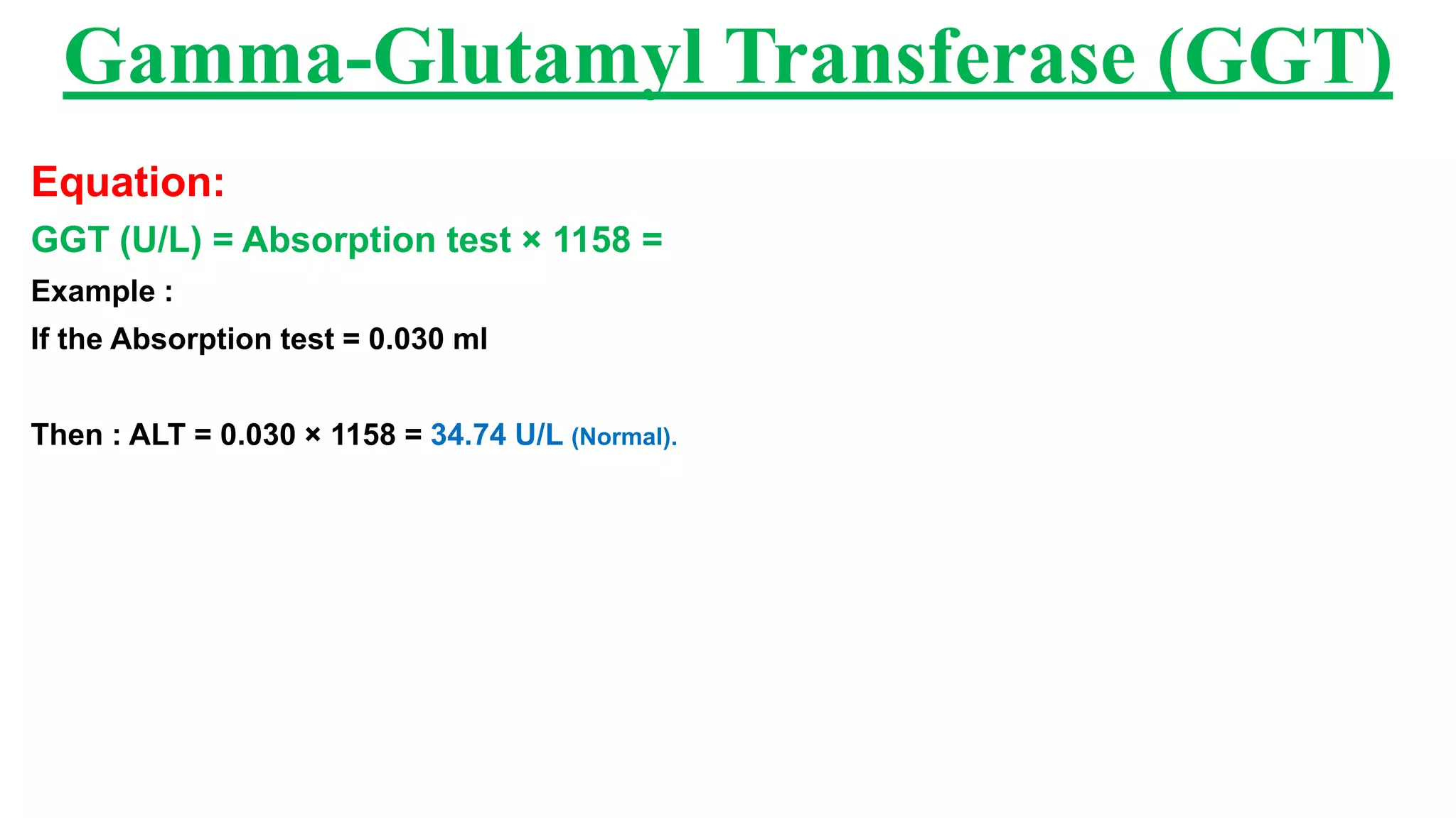 Equation:
GGT (U/L) = Absorption test × 1158 =
Example :
If the Absorption test = 0.030 ml
Then : ALT = 0.030 × 1158 = 34.74 U/L (Normal).
Gamma-Glutamyl Transferase (GGT)