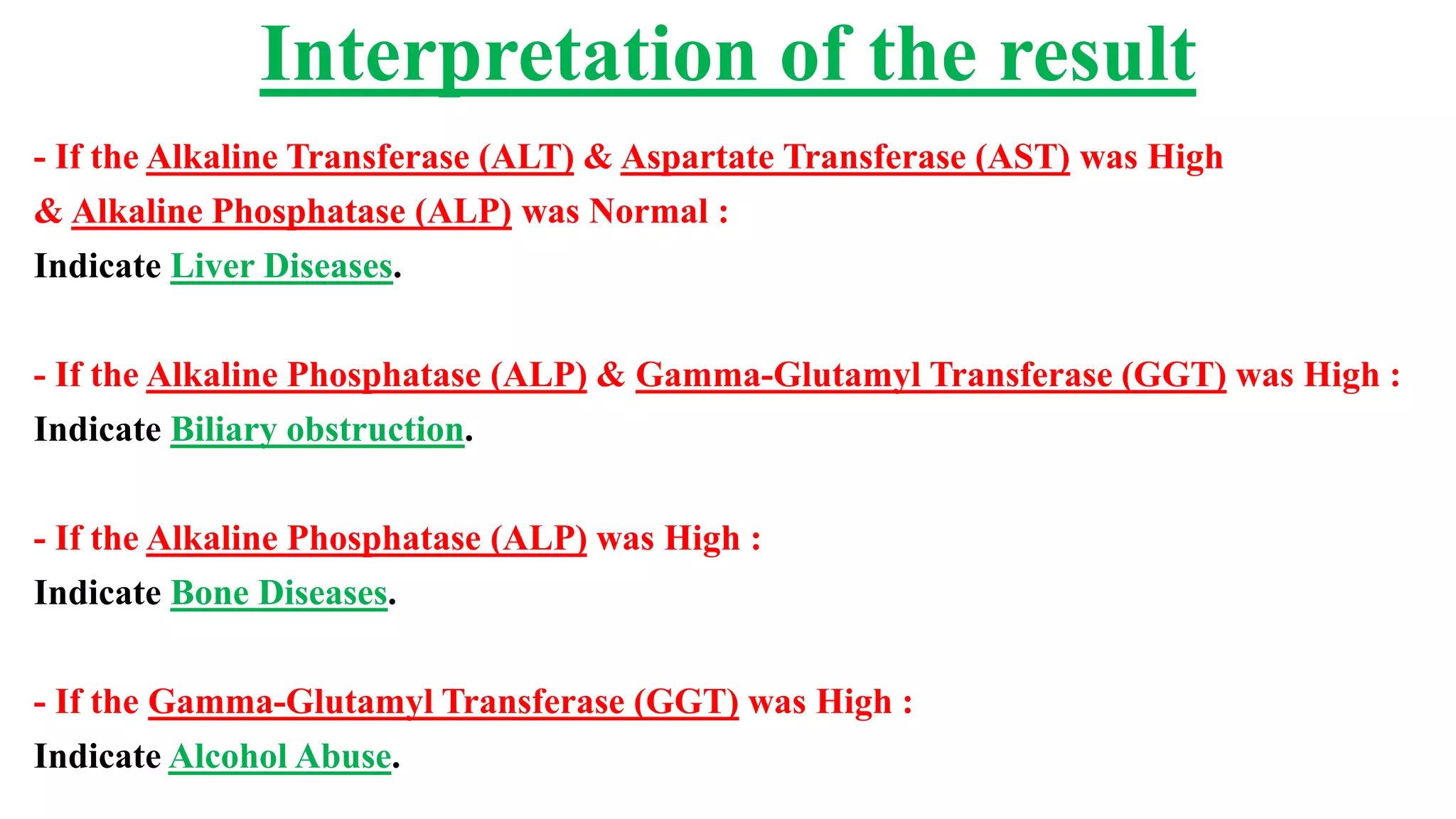 - If the Alkaline Transferase (ALT) & Aspartate Transferase (AST) was High
& Alkaline Phosphatase (ALP) was Normal :
Indicate Liver Diseases.
- If the Alkaline Phosphatase (ALP) & Gamma-Glutamyl Transferase (GGT) was High :
Indicate Biliary obstruction.
- If the Alkaline Phosphatase (ALP) was High :
Indicate Bone Diseases.
- If the Gamma-Glutamyl Transferase (GGT) was High :
Indicate Alcohol Abuse.
Interpretation of the result