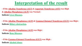 - If the Alkaline Transferase (ALT) & Aspartate Transferase (AST) was High
& Alkaline Phosphatase (ALP) was Normal :
Indicate Liver Diseases.
- If the Alkaline Phosphatase (ALP) & Gamma-Glutamyl Transferase (GGT) was High :
Indicate Biliary obstruction.
- If the Alkaline Phosphatase (ALP) was High :
Indicate Bone Diseases.
- If the Gamma-Glutamyl Transferase (GGT) was High :
Indicate Alcohol Abuse.
Interpretation of the result
 