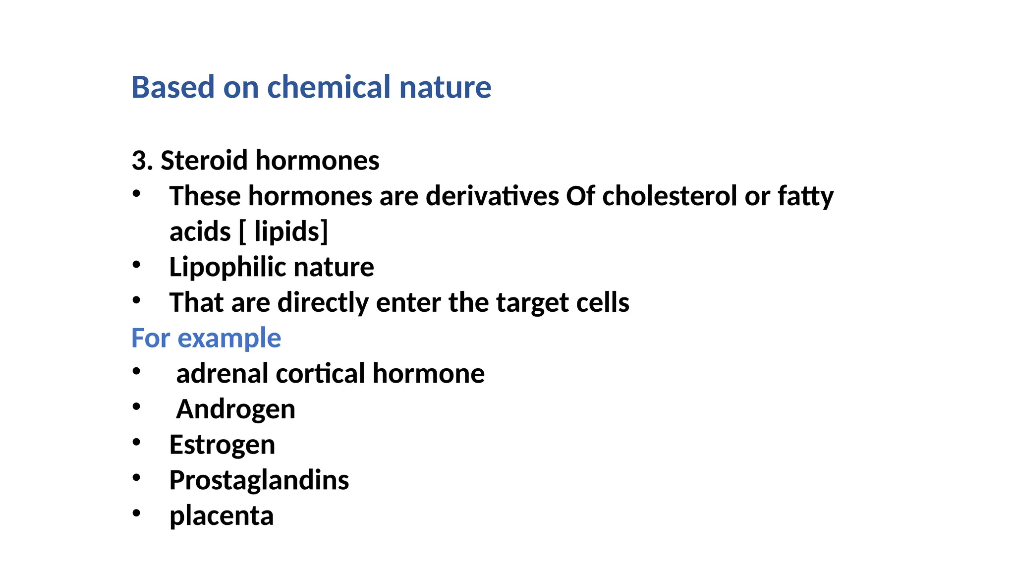 Based on chemical nature
3. Steroid hormones
• These hormones are derivatives Of cholesterol or fatty
acids [ lipids]
• Lipophilic nature
• That are directly enter the target cells
For example
• adrenal cortical hormone
• Androgen
• Estrogen
• Prostaglandins
• placenta
 