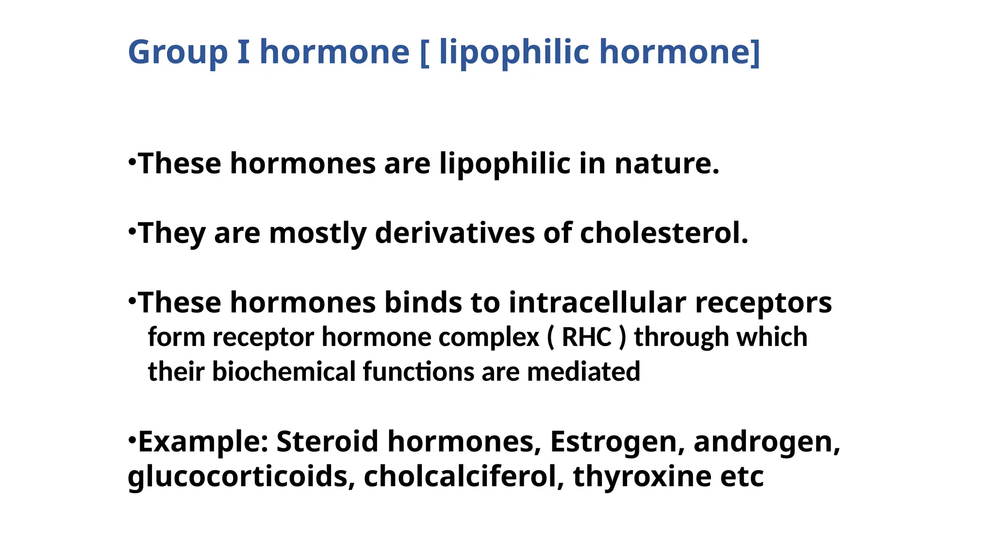 Group I hormone [ lipophilic hormone]
•These hormones are lipophilic in nature.
•They are mostly derivatives of cholesterol.
•These hormones binds to intracellular receptors
•Example: Steroid hormones, Estrogen, androgen,
glucocorticoids, cholcalciferol, thyroxine etc
form receptor hormone complex ( RHC ) through which
their biochemical functions are mediated
 