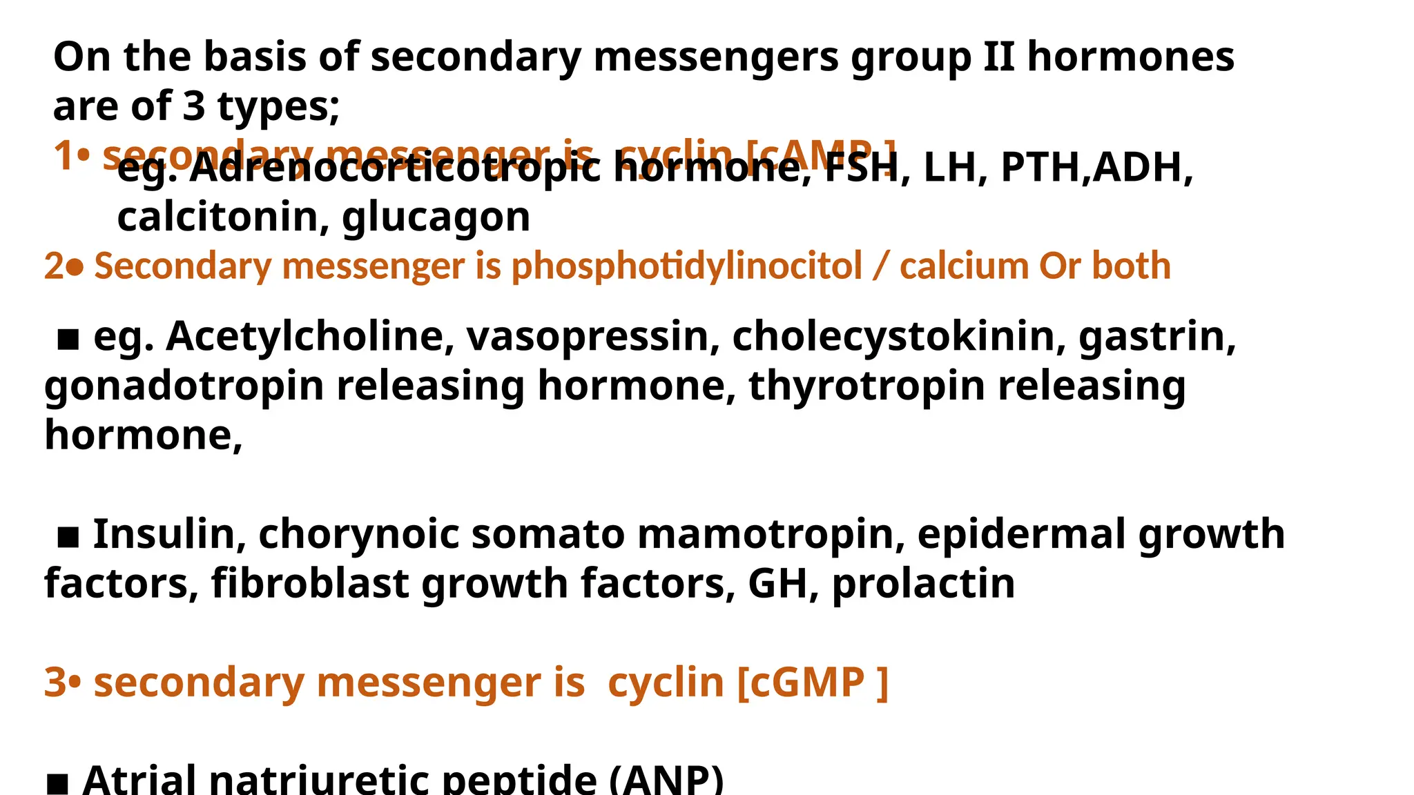 2• Secondary messenger is phosphotidylinocitol / calcium Or both
▪︎eg. Acetylcholine, vasopressin, cholecystokinin, gastrin,
gonadotropin releasing hormone, thyrotropin releasing
hormone,
▪︎Insulin, chorynoic somato mamotropin, epidermal growth
factors, fibroblast growth factors, GH, prolactin
3• secondary messenger is cyclin [cGMP ]
On the basis of secondary messengers group II hormones
are of 3 types;
1• secondary messenger is cyclin [cAMP ]
eg. Adrenocorticotropic hormone, FSH, LH, PTH,ADH,
calcitonin, glucagon
 