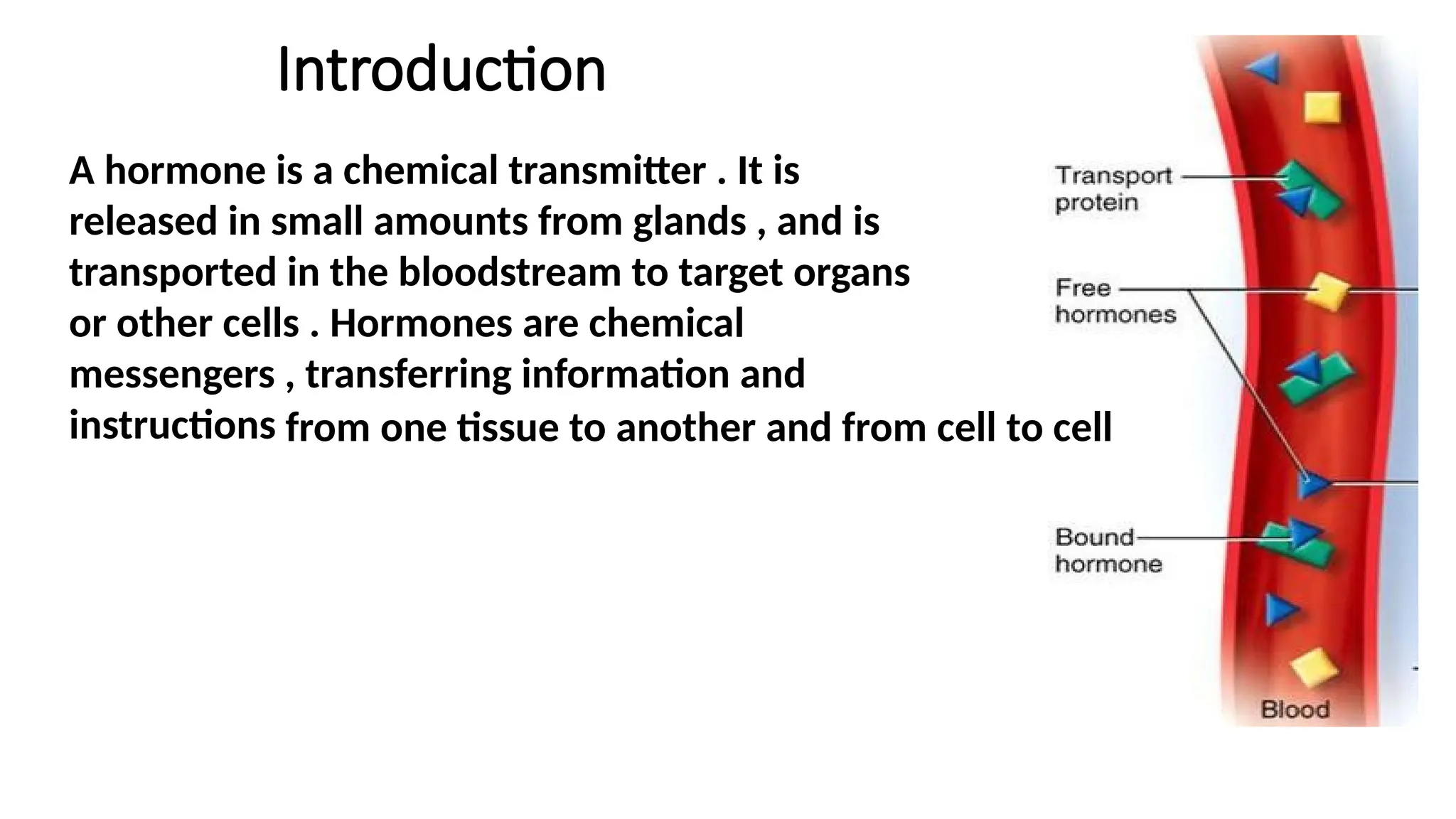 Introduction
A hormone is a chemical transmitter . It is
released in small amounts from glands , and is
transported in the bloodstream to target organs
or other cells . Hormones are chemical
messengers , transferring information and
instructions from one tissue to another and from cell to cell
 