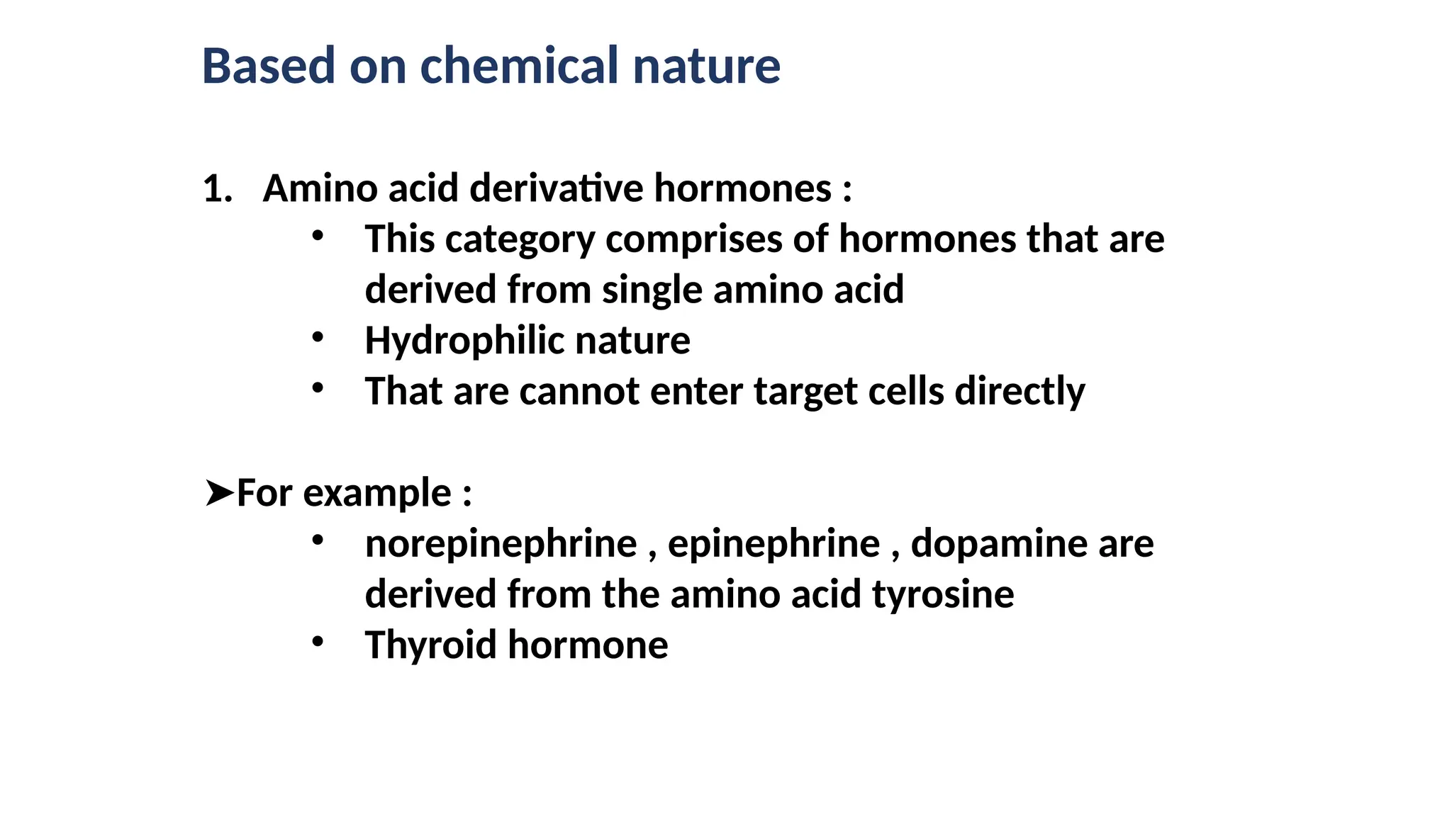 Based on chemical nature
1. Amino acid derivative hormones :
• This category comprises of hormones that are
derived from single amino acid
• Hydrophilic nature
• That are cannot enter target cells directly
➤For example :
• norepinephrine , epinephrine , dopamine are
derived from the amino acid tyrosine
• Thyroid hormone
 