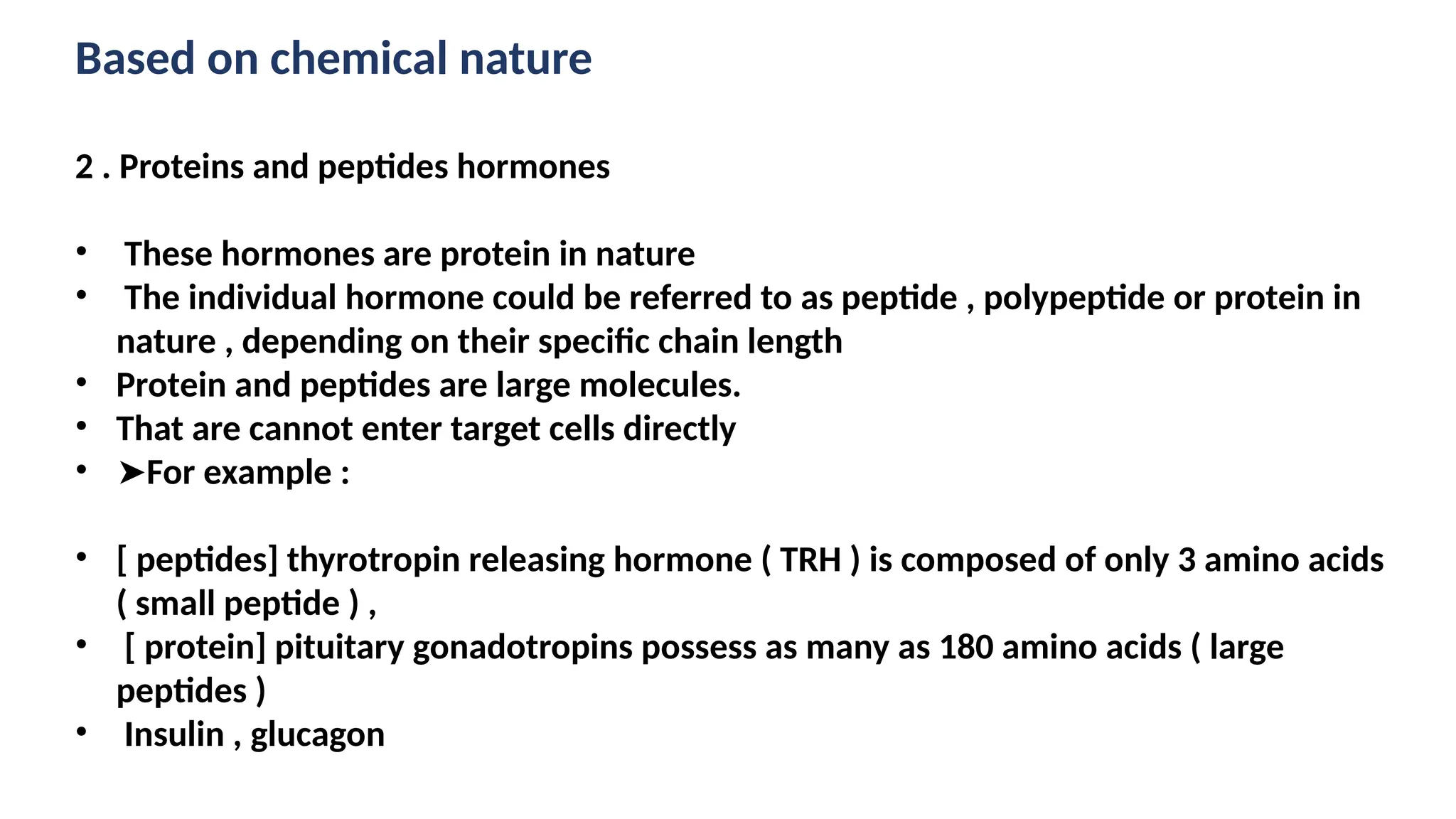 Based on chemical nature
2 . Proteins and peptides hormones
• These hormones are protein in nature
• The individual hormone could be referred to as peptide , polypeptide or protein in
nature , depending on their specific chain length
• Protein and peptides are large molecules.
• That are cannot enter target cells directly
• ➤For example :
• [ peptides] thyrotropin releasing hormone ( TRH ) is composed of only 3 amino acids
( small peptide ) ,
• [ protein] pituitary gonadotropins possess as many as 180 amino acids ( large
peptides )
• Insulin , glucagon
 