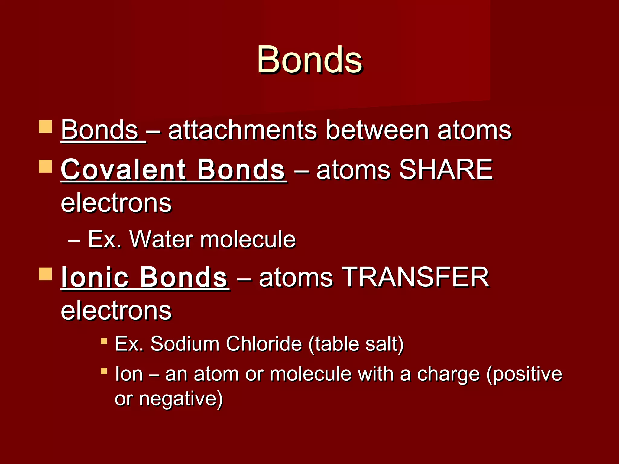 BondsBonds
 BondsBonds – attachments between atoms– attachments between atoms
 Covalent BondsCovalent Bonds – atoms SHARE– atoms SHARE
electronselectrons
– Ex. Water moleculeEx. Water molecule
 Ionic BondsIonic Bonds – atoms TRANSFER– atoms TRANSFER
electronselectrons
 Ex. Sodium Chloride (table salt)Ex. Sodium Chloride (table salt)
 Ion – an atom or molecule with a charge (positiveIon – an atom or molecule with a charge (positive
or negative)or negative)
 